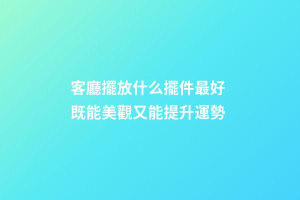 客廳擺放什么擺件最好 既能美觀又能提升運勢